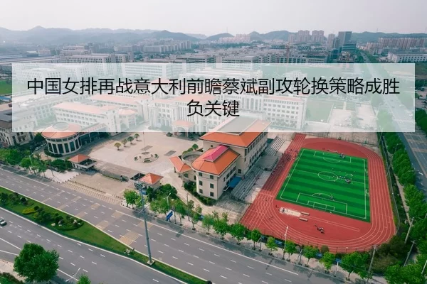 中国女排再战意大利前瞻蔡斌副攻轮换策略成胜负关键
