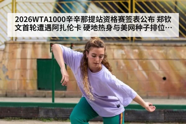 2026WTA1000辛辛那提站资格赛签表公布 郑钦文首轮遭遇阿扎伦卡 硬地热身与美网种子排位分析
